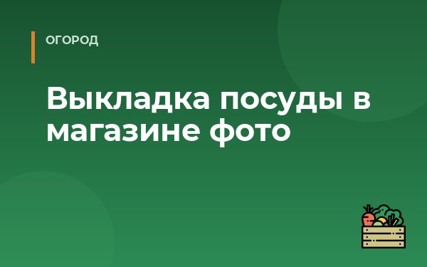 Выкладка посуды в магазине фото